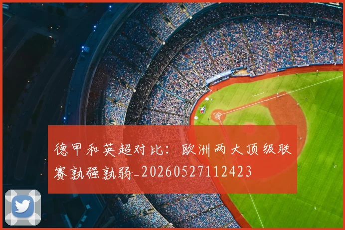 德甲和英超对比:欧洲两大顶级联赛孰强孰弱_20260527112423