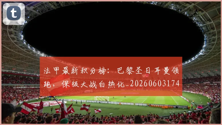 法甲最新积分榜：巴黎圣日耳曼领跑，保级大战白热化_20260603174155