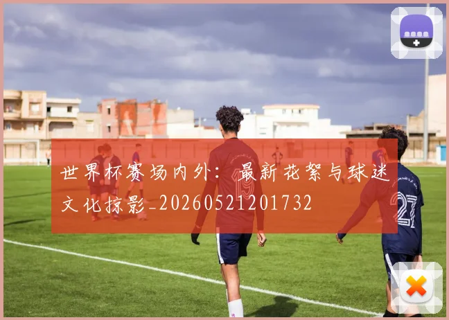 世界杯赛场内外:最新花絮与球迷文化掠影_20260521201732