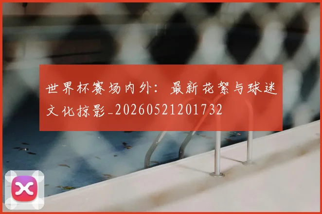 世界杯赛场内外：最新花絮与球迷文化掠影_20260521201732